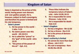 Satan is depicted as the prince of this               5.
                                                       These titles indicate the
world, having power over demons                        temporary nature of Satan’s
and over godless people. He is,                        rule: - John 14:30; 16:11
however, subject to God’s sovereignty              6. He is responsible for some
and therefore his power is limited and                 illnesses - Luke 13:16
his rule temporary.                                7. He is responsible for death -
• Satan’s power                                        Heb 2:14
      1. He has power in the world -           • Satan’s kingdom
          1 John 5:19                              1. He has a kingdom - Mt 12:26
      2. He claims power over this                 2. He has a throne - Rev 2:13
          world - Mt 4:8-9 6                       3. He is the prince of demons -
      3. He is called the “prince” or                 Mt 9:34.
          the “god” of this world - John       • Satan’s authority is limited
          12:31                                    1. He cannot do more than God
      4. "the prince of the power of                  allows - Job 1:12 3
          the air" - Eph. 2:2;                     2. His rule is temporary - Rom
                                                      16:20; Rev 20:10
28 June 2011                         Creation order                                   8
 