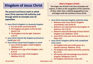 What is Kingdom of God?
Kingdom of Jesus Christ                                  The kingly rule of God in the lives of people and
                                                        nations. It refers to the recognition of the authority
The present and future realm in which                    of God, rather than a definite geographical area,
                                                            and begins with the ministry of Jesus Christ.
Jesus Christ exercises full authority, and
through which he triumphs over all
opposition.                                               Jesus Christ exercises kingdom authority today
                                                           1. Believers enter Jesus Christ’s kingdom
 Jesus Christ’s kingdom is a heavenly kingdom                 immediately. Luke 23:42-43
    1. It is not of this world John18:36                   2. Believers are redeemed from the kingdom of
    2. The kingdom was given to him by God                     darkness. Col 1:12-13
       Daniel 7:14                                         3. Believers enjoy the blessings of Jesus Christ’s
    3. The kingdom is his by right. Colossian                  kingdom now. Matthew 16:19
       1:15-16                                             4. Jesus Christ rules over every authority now. 1
 Jesus Christ inherits the kingdom promised to                Peter 3:22
  David Luke 1:32                                         Jesus Christ’s kingdom will be fully established
 Jesus Christ reveals God’s kingdom on earth              at his return
    1. Jesus Christ brought in God’s kingdom               1. His kingdom will come with power at a
       .Matthew 4:17                                           specific moment. Matthew 25:31
    2. Miracles are a sign of the kingdom. John            2. His kingdom will replace all earthly authority.
       6:14-15                                                 Rev 11:15
    3. Parables are a sign of the kingdom.                 3. All creation will acknowledge Jesus Christ’s
       Matthew 13:1-52                                         kingship. Philippians 2:10-11
                                                           4. His kingdom lasts forever. Luke 1:33
28 June 2011                                 Redemption order                                             9
 