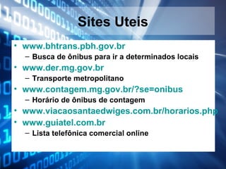 Sites Uteis
• www.bhtrans.pbh.gov.br
– Busca de ônibus para ir a determinados locais

• www.der.mg.gov.br
– Transporte metropolitano

• www.contagem.mg.gov.br/?se=onibus
– Horário de ônibus de contagem

• www.viacaosantaedwiges.com.br/horarios.php
• www.guiatel.com.br
– Lista telefônica comercial online

 