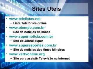Sites Uteis
• www.telelistas.net
– Lista Telefônica online

• www.otempo.com.br
– Site de notícias de minas

• www.supernoticia.com.br
– Site do Jornal super

• www.superesportes.com.br
– Site de notícias dos times Mineiros

• www.vertvonline.org
– Site para assistir Televisão na Internet

 