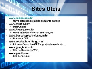 Sites Uteis
•

www.radios.com.br
– Ouvir estações de rádios enquanto navega

•

www.meebo.com
– Msn On-line

•

www.kboing.com.br
– Ouvir músicas e montar sua seleção!

•

www.buscacep.correios.com.br
– Buscar o CEP

•

www.receita.fazenda.gov.br
– Informações sobre CPF Imposto de renda, etc...

•

www.google.com.br
– Site de Buscas da Web

•

www.gmail.com
– Site para e-mail

 