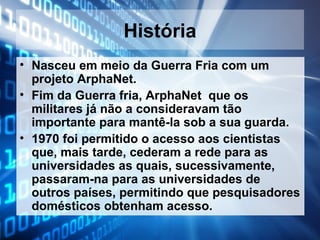 História
• Nasceu em meio da Guerra Fria com um
projeto ArphaNet.
• Fim da Guerra fria, ArphaNet que os
militares já não a consideravam tão
importante para mantê-la sob a sua guarda.
• 1970 foi permitido o acesso aos cientistas
que, mais tarde, cederam a rede para as
universidades as quais, sucessivamente,
passaram-na para as universidades de
outros países, permitindo que pesquisadores
domésticos obtenham acesso.

 