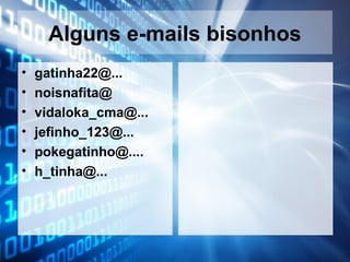 Alguns e-mails bisonhos
•
•
•
•
•
•

gatinha22@...
noisnafita@
vidaloka_cma@...
jefinho_123@...
pokegatinho@....
h_tinha@...

 