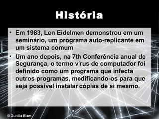 História
• Em 1983, Len Eidelmen demonstrou em um
seminário, um programa auto-replicante em
um sistema comum
• Um ano depois, na 7th Conferência anual de
Segurança, o termo vírus de computador foi
definido como um programa que infecta
outros programas, modificando-os para que
seja possível instalar cópias de si mesmo.

 