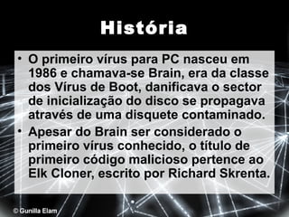 História
• O primeiro vírus para PC nasceu em
1986 e chamava-se Brain, era da classe
dos Vírus de Boot, danificava o sector
de inicialização do disco se propagava
através de uma disquete contaminado.
• Apesar do Brain ser considerado o
primeiro vírus conhecido, o título de
primeiro código malicioso pertence ao
Elk Cloner, escrito por Richard Skrenta.

 