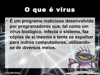 O que é vir us
• É um programa malicioso desenvolvido
por programadores que, tal como um
vírus biológico, infecta o sistema, faz
cópias de si mesmo e tenta se espalhar
para outros computadores, utilizandose de diversos meios.

 