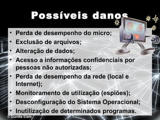 Possíveis danos
•
•
•
•
•
•
•
•

Perda de desempenho do micro;
Exclusão de arquivos;
Alteração de dados;
Acesso a informações confidenciais por
pessoas não autorizadas;
Perda de desempenho da rede (local e
Internet);
Monitoramento de utilização (espiões);
Desconfiguração do Sistema Operacional;
Inutilização de determinados programas.

 
