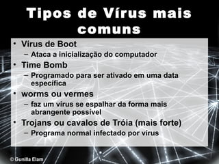 Tipos de Vír us mais
comuns
• Vírus de Boot
– Ataca a inicialização do computador

• Time Bomb
– Programado para ser ativado em uma data
específica

• worms ou vermes
– faz um vírus se espalhar da forma mais
abrangente possível

• Trojans ou cavalos de Tróia (mais forte)
– Programa normal infectado por vírus

 