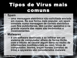 Tipos de Vír us mais
comuns

• Spam

– uma mensagem eletrônica não-solicitada enviada
em massa. Na sua forma mais popular, um spam
consiste numa mensagem de correio eletrônico
com fins publicitários. têm caráter apelativo e na
grande maioria das vezes são incômodos e
inconvenientes.

• Malwares
– é um software destinado a se infiltrar em um
sistema de computador alheio de forma ilícita,
com o intuito de causar algum dano ou roubo de
informações (confidenciais ou não). Vírus de
computador, worms, trojan horses (cavalos de
tróia) e spywares são considerados malware

 