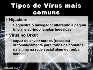Tipos de Vír us mais
comuns
• Hijackers
– Sequestra o navegador alterando a página
inicial e abrindo janelas indevidas

• Vírus no Orkut
– capaz de enviar scraps (recados)
automaticamente para todos os contatos
da vítima na rede social alem de roubar
senhas

 