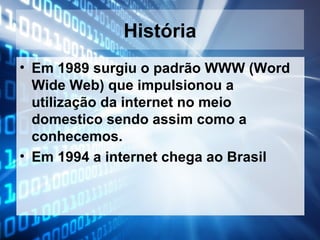 História
• Em 1989 surgiu o padrão WWW (Word
Wide Web) que impulsionou a
utilização da internet no meio
domestico sendo assim como a
conhecemos.
• Em 1994 a internet chega ao Brasil

 