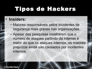Tipos de Hacker s
• Insiders:
– Maiores responsáveis pelos incidentes de
segurança mais graves nas organizações.
– Apesar das pesquisas mostrarem que o
número de ataques partindo da Internet é
maior do que os ataques internos, os maiores
prejuízos ainda são causados por incidentes
internos.

 