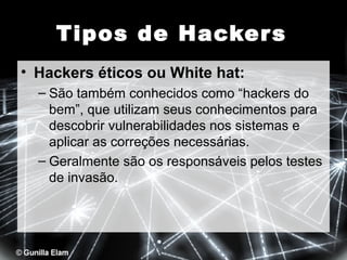 Tipos de Hacker s
• Hackers éticos ou White hat:
– São também conhecidos como “hackers do
bem”, que utilizam seus conhecimentos para
descobrir vulnerabilidades nos sistemas e
aplicar as correções necessárias.
– Geralmente são os responsáveis pelos testes
de invasão.

 
