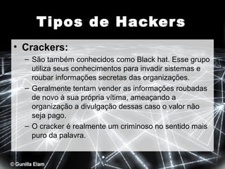 Tipos de Hacker s
• Crackers:
– São também conhecidos como Black hat. Esse grupo
utiliza seus conhecimentos para invadir sistemas e
roubar informações secretas das organizações.
– Geralmente tentam vender as informações roubadas
de novo à sua própria vítima, ameaçando a
organização a divulgação dessas caso o valor não
seja pago.
– O cracker é realmente um criminoso no sentido mais
puro da palavra.

 