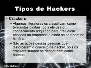 Tipos de Hacker s
• Crackers:
– Algumas literaturas os classificam como
terroristas digitais, pois ele usa o
conhecimento adquirido para prejudicar
pessoas ou empresas e ainda se sair bem na
história.
– São as ações dessas pessoas que
distorceram o conceito de hacker, pois os
crackers sempre se denominam como
hackers.

 