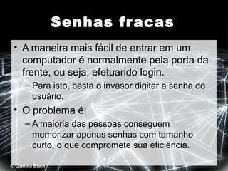 Senhas fr acas
• A maneira mais fácil de entrar em um
computador é normalmente pela porta da
frente, ou seja, efetuando login.
– Para isto, basta o invasor digitar a senha do
usuário.

• O problema é:
– A maioria das pessoas conseguem
memorizar apenas senhas com tamanho
curto, o que compromete sua eficiência.

 
