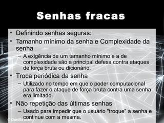 Senhas fr acas
• Definindo senhas seguras:
• Tamanho mínimo da senha e Complexidade da
senha
– A exigência de um tamanho mínimo e a de
complexidade são a principal defesa contra ataques
de força bruta ou dicionário.

• Troca periódica da senha
– Utilizado no tempo em que o poder computacional
para fazer o ataque de força bruta contra uma senha
era limitado.

• Não repetição das últimas senhas
– Usado para impedir que o usuário "troque" a senha e
continue com a mesma.

 