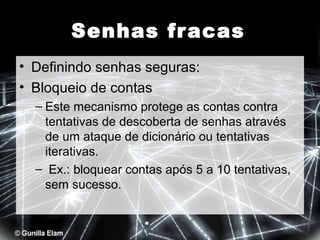 Senhas fr acas
• Definindo senhas seguras:
• Bloqueio de contas
– Este mecanismo protege as contas contra
tentativas de descoberta de senhas através
de um ataque de dicionário ou tentativas
iterativas.
– Ex.: bloquear contas após 5 a 10 tentativas,
sem sucesso.

 