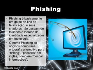 Phishing
• Phishing é basicamente
um golpe on-line de
falsificação, e seus
criadores não passam de
falsários e ladrões de
identidade especializados
em tecnologia.
• O nome Phishing se
originou como uma
ortografia alternativa para
"fishing", "pescaria" em
inglês, como em "pescar
informações".

 