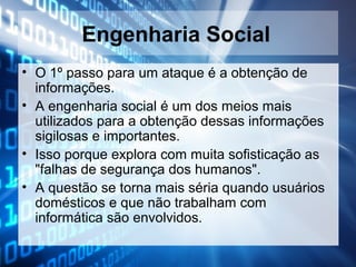 Engenharia Social
• O 1º passo para um ataque é a obtenção de
informações.
• A engenharia social é um dos meios mais
utilizados para a obtenção dessas informações
sigilosas e importantes.
• Isso porque explora com muita sofisticação as
"falhas de segurança dos humanos".
• A questão se torna mais séria quando usuários
domésticos e que não trabalham com
informática são envolvidos.

 