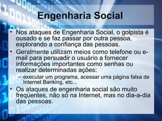 Engenharia Social
• Nos ataques de Engenharia Social, o golpista é
ousado e se faz passar por outra pessoa,
explorando a confiança das pessoas.
• Geralmente utilizam meios como telefone ou email para persuadir o usuário a fornecer
informações importantes como senhas ou
realizar determinadas ações:
– executar um programa, acessar uma página falsa de
Internet Banking, etc...

• Os ataques de engenharia social são muito
freqüentes, não só na Internet, mas no dia-a-dia
das pessoas.

 