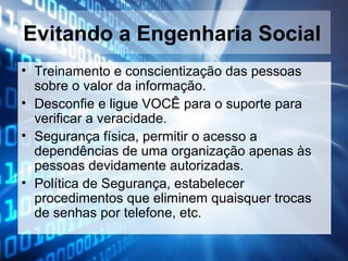 Evitando a Engenharia Social
• Treinamento e conscientização das pessoas
sobre o valor da informação.
• Desconfie e ligue VOCÊ para o suporte para
verificar a veracidade.
• Segurança física, permitir o acesso a
dependências de uma organização apenas às
pessoas devidamente autorizadas.
• Política de Segurança, estabelecer
procedimentos que eliminem quaisquer trocas
de senhas por telefone, etc.

 