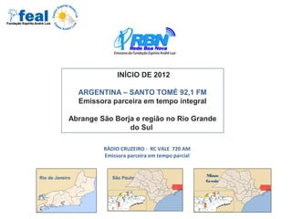 RÁDIO CRUZEIRO - RC VALE 720 AM
Emissora parceira em tempo parcial
Rio de Janeiro São Paulo
Minas
Gerais
INÍCIO DE 2012
ARGENTINA – SANTO TOMÉ 92,1 FM
Emissora parceira em tempo integral
Abrange São Borja e região no Rio Grande
do Sul
 