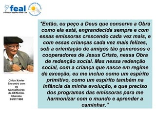 ““Então, eu peço a Deus que conserve a ObraEntão, eu peço a Deus que conserve a Obra
como ela está, engrandecida sempre e comcomo ela está, engrandecida sempre e com
essas emissoras crescendo cada vez mais, eessas emissoras crescendo cada vez mais, e
com essas crianças cada vez mais felizes,com essas crianças cada vez mais felizes,
sob a orientação de amigos tão generosos esob a orientação de amigos tão generosos e
cooperadores de Jesus Cristo, nessa Obracooperadores de Jesus Cristo, nessa Obra
de redenção social. Mas nessa redençãode redenção social. Mas nessa redenção
social, com a criança que nasce em regimesocial, com a criança que nasce em regime
de exceção, eu me incluo como um espíritode exceção, eu me incluo como um espírito
primitivo, como um espírito também naprimitivo, como um espírito também na
infância da minha evolução, e que precisoinfância da minha evolução, e que preciso
dos programas das emissoras para medos programas das emissoras para me
harmonizar com o mundo e aprender aharmonizar com o mundo e aprender a
caminharcaminhar.”.”
Chico Xavier
Encontro com
os
Conselheiros
da CENLCAL
Uberaba
05/07/1980
 