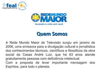 Quem SomosQuem Somos
A Rede Mundo Maior de Televisão surgiu em janeiro de
2006, uma emissora para a divulgação cultural e jornalística
dos conhecimentos técnicos, científicos e filosóficos da obra
social da Casas André Luiz, que há 63 anos atende
gratuitamente pessoas com deficiência intelectual.
Com a proposta de levar importante mensagem dos
Espíritos, para todo o planeta.
 