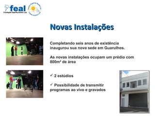 Novas InstalaçõesNovas Instalações
Completando seis anos de existência
inaugurou sua nova sede em Guarulhos.
As novas instalações ocupam um prédio com
800m² de área
 2 estúdios
 Possibilidade de transmitir
programas ao vivo e gravados
 