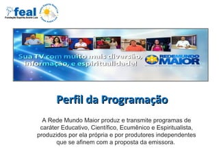 Perfil da ProgramaçãoPerfil da Programação
A Rede Mundo Maior produz e transmite programas de
caráter Educativo, Científico, Ecumênico e Espiritualista,
produzidos por ela própria e por produtores independentes
que se afinem com a proposta da emissora.
 