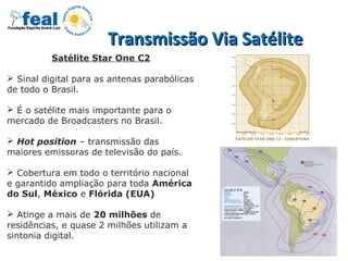 Transmissão Via SatéliteTransmissão Via Satélite
Satélite Star One C2
 Sinal digital para as antenas parabólicas
de todo o Brasil.
 É o satélite mais importante para o
mercado de Broadcasters no Brasil.
 Hot position – transmissão das
maiores emissoras de televisão do país.
 Cobertura em todo o território nacional
e garantido ampliação para toda América
do Sul, México e Flórida (EUA)
 Atinge a mais de 20 milhões de
residências, e quase 2 milhões utilizam a
sintonia digital.
 