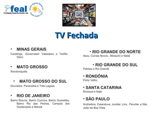 TV FechadaTV Fechada
• MINAS GERAIS
Caratinga, Governador Valadares e Teófilo
Otoni
• MATO GROSSO
Rondonópolis
• MATO GROSSO DO SUL
Dourados, Paranaíba e Três Lagoas
• RIO DE JANEIRO
Bairro Boiuna, Bairro Curicica, Bairro Guaratiba,
Bairro Rio das Pedras, Campos dos
Goytacazes e Macaé
• RIO GRANDE DO NORTE
Assú, Currais Novos , Mossoró e Natal
• RIO GRANDE DO SUL
Pelotas e Rio Grande
• RONDÔNIA
Porto Velho
• SANTA CATARINA
Brusque e Itajaí
• SÃO PAULO
Andradina, Catanduva, Jundiaí, Lins, Peruíbe e São
João da Boa Vista
 