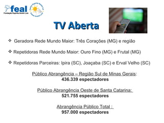 TV AbertaTV Aberta
 Geradora Rede Mundo Maior: Três Corações (MG) e região
 Repetidoras Rede Mundo Maior: Ouro Fino (MG) e Frutal (MG)
 Repetidoras Parceiras: Ipira (SC), Joaçaba (SC) e Erval Velho (SC)
Público Abrangência – Região Sul de Minas Gerais:
436.339 espectadores
Público Abrangência Oeste de Santa Catarina:
521.755 espectadores
Abrangência Público Total :
957.000 espectadores
 
