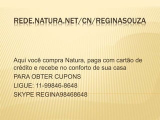 REDE.NATURA.NET/CN/REGINASOUZA 
Aqui você compra Natura, paga com cartão de 
crédito e recebe no conforto de sua casa 
PARA OBTER CUPONS 
LIGUE: 11-99846-8648 
SKYPE REGINA98468648 
 