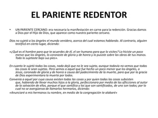 EL PARIENTE REDENTOR
•   UN PARIENTE CERCANO: era necesaria la manifestación en carne para la redención. Gracias damos
    a Dios por el Hijo de Dios, que aparece como nuestro pariente cercano.

Dios no sujetó a los ángeles el mundo venidero, acerca del cual estamos hablando. Al contrario, alguien
    testificó en cierto lugar, diciendo:

«¿Qué es el hombre para que te acuerdes de él, el ser humano para que lo visites? Lo hiciste un poco
   menor que los ángeles, lo coronaste de gloria y de honra y lo pusiste sobre las obras de tus manos.
   Todo lo sujetaste bajo sus pies».

En cuanto le sujetó todas las cosas, nada dejó que no le sea sujeto, aunque todavía no vemos que todas
    las cosas le sean sujetas. Pero vemos a aquel que fue hecho un poco menor que los ángeles, a
    Jesús, coronado de gloria y de honra a causa del padecimiento de la muerte, para que por la gracia
    de Dios experimentara la muerte por todos.
Convenía a aquel por cuya causa existen todas las cosas y por quien todas las cosas subsisten
    que, habiendo de llevar muchos hijos a la gloria, perfeccionara por medio de las aflicciones al autor
    de la salvación de ellos, porque el que santifica y los que son santificados, de uno son todos; por lo
    cual no se avergüenza de llamarlos hermanos, diciendo:
«Anunciaré a mis hermanos tu nombre, en medio de la congregación te alabaré»
 