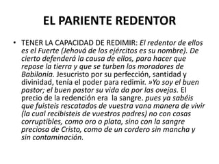 EL PARIENTE REDENTOR
• TENER LA CAPACIDAD DE REDIMIR: El redentor de ellos
  es el Fuerte (Jehová de los ejércitos es su nombre). De
  cierto defenderá la causa de ellos, para hacer que
  repose la tierra y que se turben los moradores de
  Babilonia. Jesucristo por su perfección, santidad y
  divinidad, tenía el poder para redimir. »Yo soy el buen
  pastor; el buen pastor su vida da por las ovejas. El
  precio de la redención era la sangre. pues ya sabéis
  que fuisteis rescatados de vuestra vana manera de vivir
  (la cual recibisteis de vuestros padres) no con cosas
  corruptibles, como oro o plata, sino con la sangre
  preciosa de Cristo, como de un cordero sin mancha y
  sin contaminación.
 