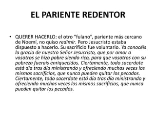 EL PARIENTE REDENTOR

• QUERER HACERLO: el otro “fulano”, pariente más cercano
  de Noemí, no quiso redimir. Pero Jesucristo estaba
  dispuesto a hacerlo. Su sacrificio fue voluntario. Ya conocéis
  la gracia de nuestro Señor Jesucristo, que por amor a
  vosotros se hizo pobre siendo rico, para que vosotros con su
  pobreza fuerais enriquecidos. Ciertamente, todo sacerdote
  está día tras día ministrando y ofreciendo muchas veces los
  mismos sacrificios, que nunca pueden quitar los pecados.
  Ciertamente, todo sacerdote está día tras día ministrando y
  ofreciendo muchas veces los mismos sacrificios, que nunca
  pueden quitar los pecados.
 