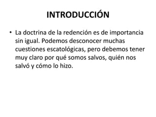 INTRODUCCIÓN
• La doctrina de la redención es de importancia
  sin igual. Podemos desconocer muchas
  cuestiones escatológicas, pero debemos tener
  muy claro por qué somos salvos, quién nos
  salvó y cómo lo hizo.
 