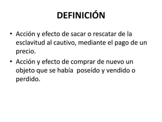 DEFINICIÓN
• Acción y efecto de sacar o rescatar de la
  esclavitud al cautivo, mediante el pago de un
  precio.
• Acción y efecto de comprar de nuevo un
  objeto que se había poseído y vendido o
  perdido.
 