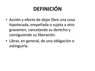 DEFINICIÓN
• Acción y efecto de dejar libre una cosa
  hipotecada, empeñada o sujeta a otro
  gravamen, cancelando su derecho y
  consiguiendo su liberación.
• Librar, en general, de una obligación o
  extinguirla.
 