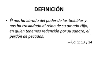 DEFINICIÓN
• Él nos ha librado del poder de las tinieblas y
  nos ha trasladado al reino de su amado Hijo,
  en quien tenemos redención por su sangre, el
  perdón de pecados.
                                   – Col 1: 13 y 14
 