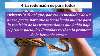 4.La redención es para todos
Hebreos 9:15 Así que, por eso es mediador de un
nuevo pacto, para que interviniendo muerte para
la remisión de las transgresiones que había bajo
el primer pacto, los llamados reciban la promesa
de la herencia eterna.
 