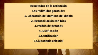 Resultados de la redención
Los redimidos gozan de:
1. Liberación del dominio del diablo
2. Reconciliación con Dios
3.Perdón de pecados
4.Justificación
5.Santificación
6.Ciudadanía celestial
 