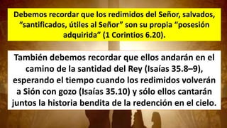Debemos recordar que los redimidos del Señor, salvados,
“santificados, útiles al Señor” son su propia “posesión
adquirida” (1 Corintios 6.20).
También debemos recordar que ellos andarán en el
camino de la santidad del Rey (Isaías 35.8–9),
esperando el tiempo cuando los redimidos volverán
a Sión con gozo (Isaías 35.10) y sólo ellos cantarán
juntos la historia bendita de la redención en el cielo.
 