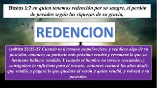 Efesios 1:7 en quien tenemos redención por su sangre, el perdón
de pecados según las riquezas de su gracia,
Levitico 25:25-27 Cuando tu hermano empobreciere, y vendiere algo de su
posesión, entonces su pariente más próximo vendrá y rescatará lo que su
hermano hubiere vendido. Y cuando el hombre no tuviere rescatador, y
consiguiere lo suficiente para el rescate, entonces contará los años desde
que vendió, y pagará lo que quedare al varón a quien vendió, y volverá a su
posesión.
 
