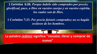 1 Corintios 6:20. Porque habéis sido comprados por precio;
glorificad, pues, a Dios en vuestro cuerpo y en vuestro espíritu,
los cuales son de Dios.
1 Corintios 7:23. Por precio fuisteis comprados; no os hagáis
esclavos de los hombres.
La palabra redimir significa “rescatar, librar y comprar de
nuevo”
 