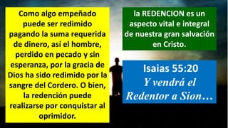 Como algo empeñado
puede ser redimido
pagando la suma requerida
de dinero, así el hombre,
perdido en pecado y sin
esperanza, por la gracia de
Dios ha sido redimido por la
sangre del Cordero. O bien,
la redención puede
realizarse por conquistar al
oprimidor.
la REDENCION es un
aspecto vital e integral
de nuestra gran salvación
en Cristo.
Isaias 55:20
Y vendrá el
Redentor a Sion…
 