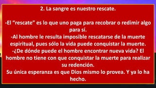 2. La sangre es nuestro rescate.
-El “rescate” es lo que uno paga para recobrar o redimir algo
para sí.
-Al hombre le resulta imposible rescatarse de la muerte
espiritual, pues sólo la vida puede conquistar la muerte.
-¿De dónde puede el hombre encontrar nueva vida? El
hombre no tiene con que conquistar la muerte para realizar
su redención.
Su única esperanza es que Dios mismo lo provea. Y ya lo ha
hecho.
 