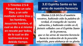 1 Timoteo 2:5-6
Porque hay un solo
Dios, y un solo
mediador entre Dios y
los hombres,
Jesucristo hombre, el
cual se dio a sí mismo
en rescate por todos,
de lo cual se dio
testimonio a su
debido tiempo.
3.El Espíritu Santo es las
arras de nuestra herencia
Efesios 1:13-14 En él también
vosotros, habiendo oído la palabra de
verdad, el evangelio de vuestra
salvación, y habiendo creído en él,
fuisteis sellados con el Espíritu Santo
de la promesa,
que es las arras de nuestra herencia
hasta la redención de la posesión
adquirida, para alabanza de su gloria.
 